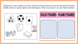 Assignment: A boy visited a toy store, and he found the following. From the items that he found,
identify which are plane figures and solid figures. Write your answer on your Math notebook.
 