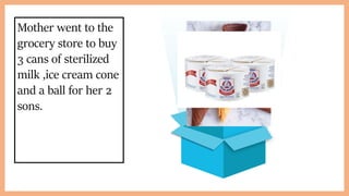 Mother went to the
grocery store to buy
3 cans of sterilized
milk ,ice cream cone
and a ball for her 2
sons.
 