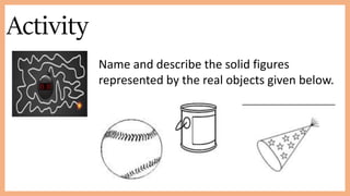 Activity
Name and describe the solid figures
represented by the real objects given below.
 