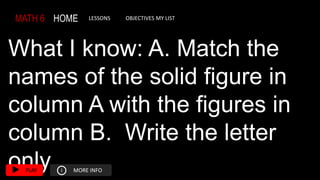 MATH 6 HOME LESSONS OBJECTIVES MY LIST
What I know: A. Match the
names of the solid figure in
column A with the figures in
column B. Write the letter
only.
PLAY i MORE INFO
 