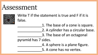 Assessment
Write T if the statement is true and F if it is
false.
____________1. The base of a cone is square.
____________2. A cylinder has a circular base.
____________3. The base of an octagonal
pyramid has 7 sides.
____________4. A sphere is a plane figure.
____________5. A cone has no vertex.
 