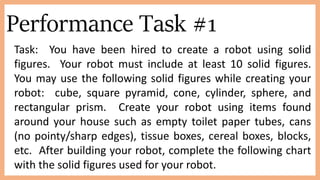 Performance Task #1
Task: You have been hired to create a robot using solid
figures. Your robot must include at least 10 solid figures.
You may use the following solid figures while creating your
robot: cube, square pyramid, cone, cylinder, sphere, and
rectangular prism. Create your robot using items found
around your house such as empty toilet paper tubes, cans
(no pointy/sharp edges), tissue boxes, cereal boxes, blocks,
etc. After building your robot, complete the following chart
with the solid figures used for your robot.
 