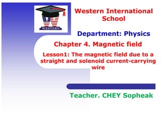 Chapter 4. Magnetic field
Western International
School
Department: Physics
Teacher. CHEY Sopheak
Lesson1: The magnetic field due to a
straight and solenoid current-carrying
wire
 