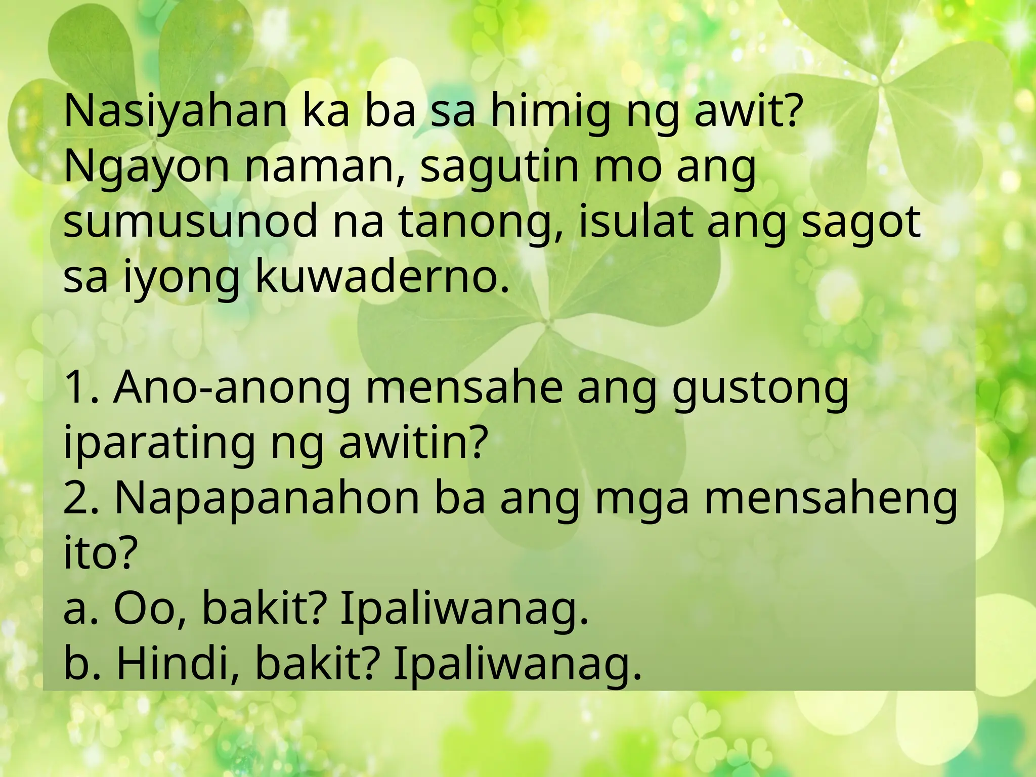 Nasiyahan ka ba sa himig ng awit?
Ngayon naman, sagutin mo ang
sumusunod na tanong, isulat ang sagot
sa iyong kuwaderno.
1. Ano-anong mensahe ang gustong
iparating ng awitin?
2. Napapanahon ba ang mga mensaheng
ito?
a. Oo, bakit? Ipaliwanag.
b. Hindi, bakit? Ipaliwanag.
 