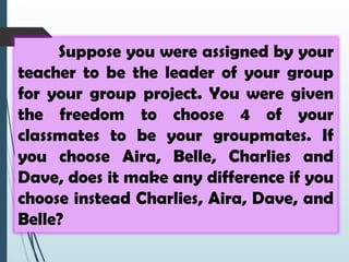 Suppose you were assigned by your
teacher to be the leader of your group
for your group project. You were given
the freedom to choose 4 of your
classmates to be your groupmates. If
you choose Aira, Belle, Charlies and
Dave, does it make any difference if you
choose instead Charlies, Aira, Dave, and
Belle?
 