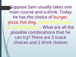Suppose Sam usually takes one
main course and a drink. Today
he has the choice of burger,
pizza, hot dog, watermelon juice,
and orange juice. What are all the
possible combinations that he
can try? There are 3 snack
choices and 2 drink choices
 