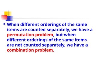  When different orderings of the same
items are counted separately, we have a
permutation problem, but when
different orderings of the same items
are not counted separately, we have a
combination problem.
 