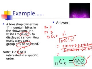 Example……
 A bike shop owner has
11 mountain bikes in
the showroom. He
wishes to select 5 to
display at a show. How
many ways can a
group of 5 be selected?
Note: He is NOT
interested in a specific
order.
 Answer:
462
5
11 
C
 