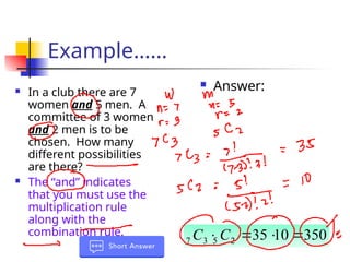 Example……
 In a club there are 7
women and 5 men. A
committee of 3 women
and 2 men is to be
chosen. How many
different possibilities
are there?
 The “and” indicates
that you must use the
multiplication rule
along with the
combination rule.
 Answer:
350
10
35
2
5
3
7 


C
C
 