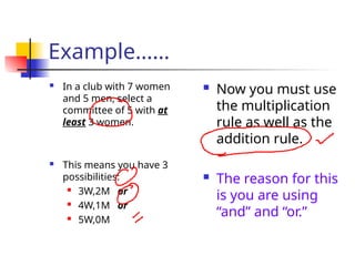 Example……
 In a club with 7 women
and 5 men, select a
committee of 5 with at
least 3 women.
 This means you have 3
possibilities:
 3W,2M or
 4W,1M or
 5W,0M
 Now you must use
the multiplication
rule as well as the
addition rule.
 The reason for this
is you are using
“and” and “or.”
 