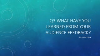 Q3 WHAT HAVE YOU
LEARNED FROM YOUR
AUDIENCE FEEDBACK?
BY PHILIP LYNN
 