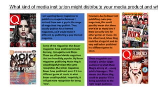 What kind of media institution might distribute your media product and wh
I am wanting Bauer magazines to
publish my magazine because I
noticed there was a gap in the range
of magazines they publish. They
usually publish Rock themed
magazines, so it would make it
different by publishing a pop themed
magazine.
However, due to Bauer not
publishing many pop
magazines, this could
possibly mean that there
won’t be as many fans if
there are only fans for
other genres of music. On
the other hand, Muse Mag
could be a huge hit and do
very well when published
in a different genre to
usual.
Some of the magazines that Bauer
magazines have published include
Kerrang, Q magazine and Mojo.
These are all worldwide magazines
that are incredibly popular. By Bauer
magazines publishing Muse Mag is
would hopefully have the same
recognition that other magazines
Bauer have published, even if it is a
different genre of music to what
Bauer usually publish. Hopefully, it
will get more recognition for being
‘new’.
These magazines are
overall a similar target
audience to what Muse
Mag is aiming at – young
adults/teenagers. This
means that Muse Mag
could be popular if it is
being published to the
right target audience.