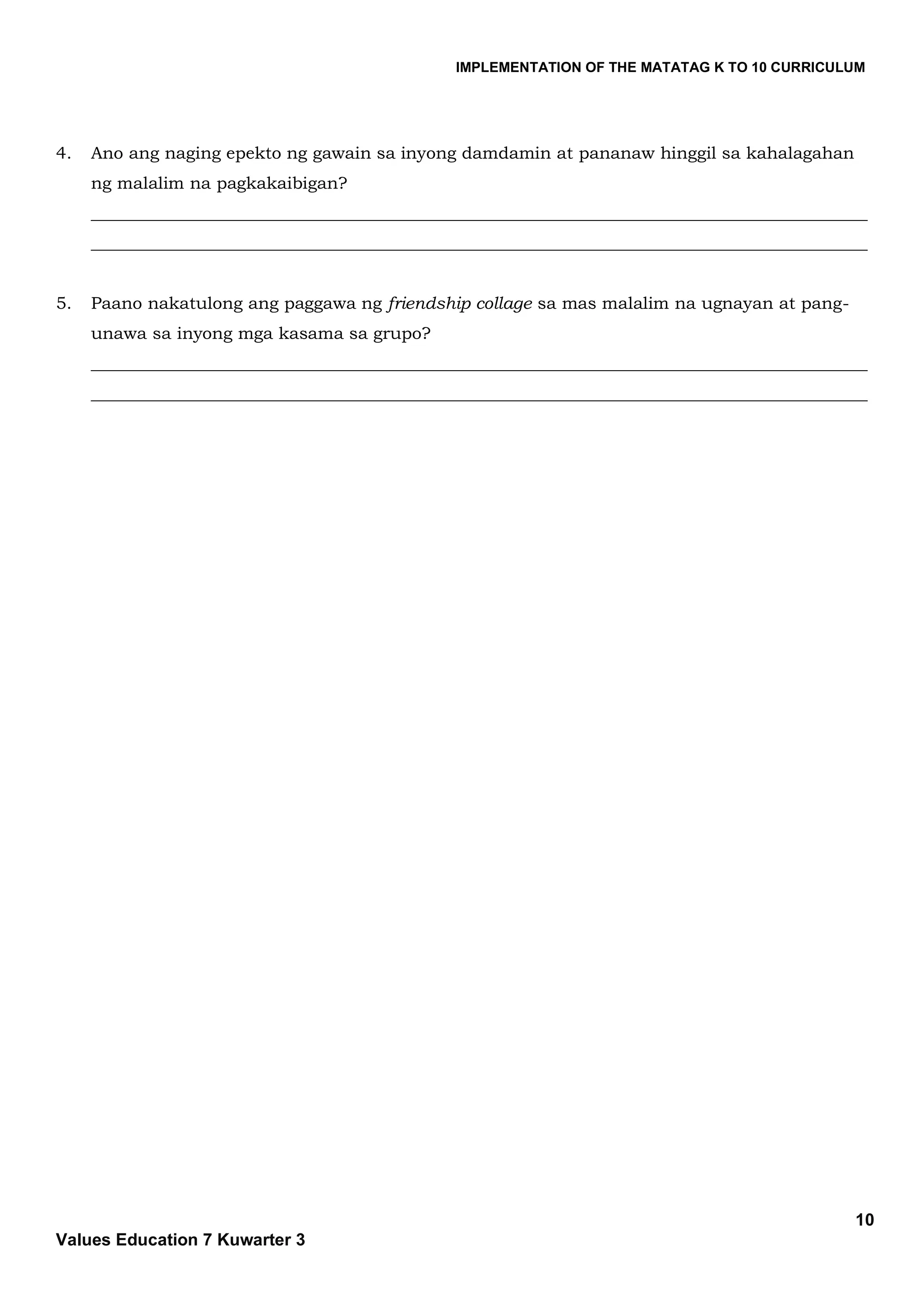 IMPLEMENTATION OF THE MATATAG K TO 10 CURRICULUM
10
Values Education 7 Kuwarter 3
4. Ano ang naging epekto ng gawain sa inyong damdamin at pananaw hinggil sa kahalagahan
ng malalim na pagkakaibigan?
___________________________________________________________________________________________
___________________________________________________________________________________________
5. Paano nakatulong ang paggawa ng friendship collage sa mas malalim na ugnayan at pang-
unawa sa inyong mga kasama sa grupo?
___________________________________________________________________________________________
___________________________________________________________________________________________
 