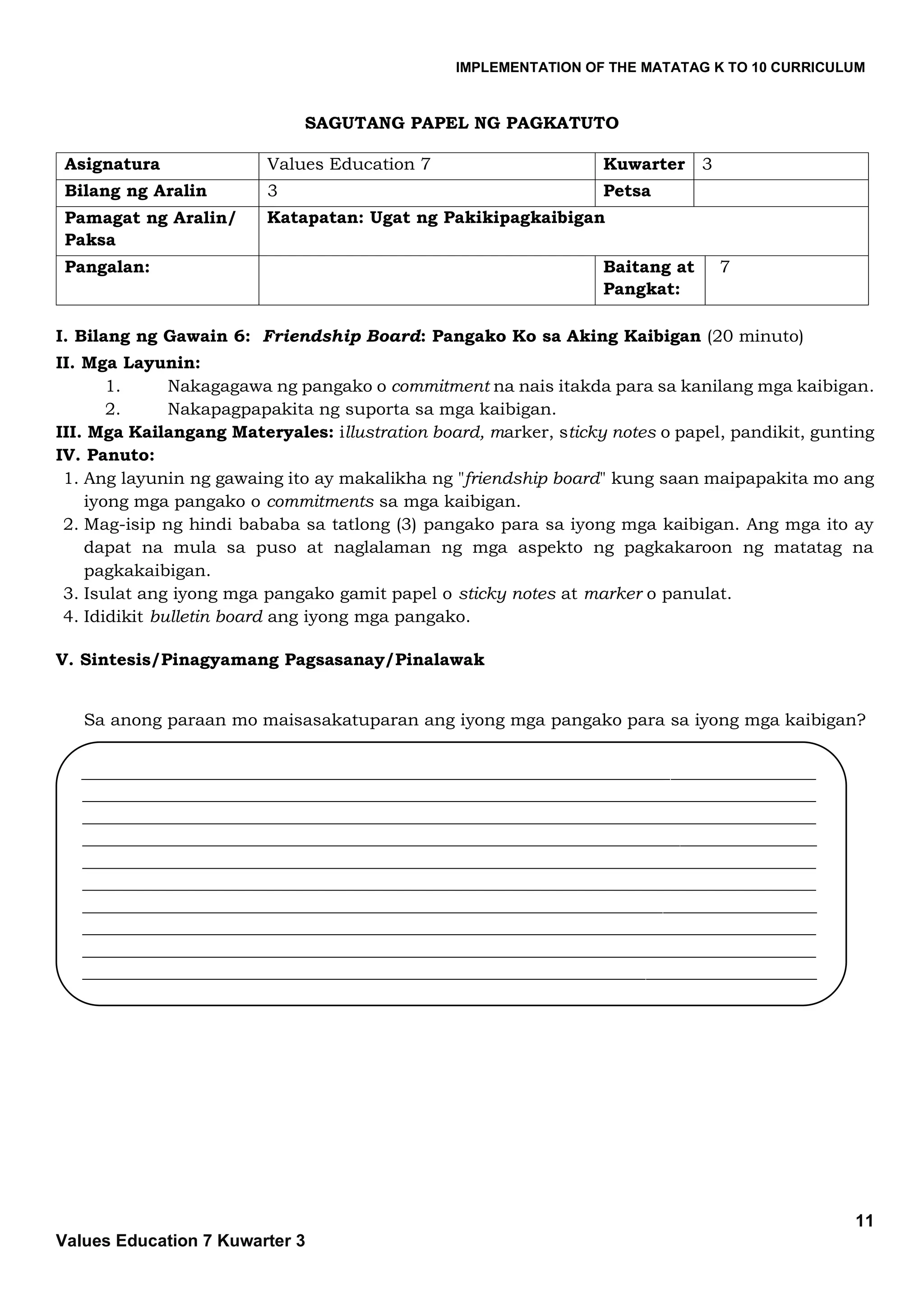 IMPLEMENTATION OF THE MATATAG K TO 10 CURRICULUM
11
Values Education 7 Kuwarter 3
SAGUTANG PAPEL NG PAGKATUTO
Asignatura Values Education 7 Kuwarter 3
Bilang ng Aralin 3 Petsa
Pamagat ng Aralin/
Paksa
Katapatan: Ugat ng Pakikipagkaibigan
Pangalan: Baitang at
Pangkat:
7
I. Bilang ng Gawain 6: Friendship Board: Pangako Ko sa Aking Kaibigan (20 minuto)
II. Mga Layunin:
1. Nakagagawa ng pangako o commitment na nais itakda para sa kanilang mga kaibigan.
2. Nakapagpapakita ng suporta sa mga kaibigan.
III. Mga Kailangang Materyales: illustration board, marker, sticky notes o papel, pandikit, gunting
IV. Panuto:
1. Ang layunin ng gawaing ito ay makalikha ng "friendship board" kung saan maipapakita mo ang
iyong mga pangako o commitments sa mga kaibigan.
2. Mag-isip ng hindi bababa sa tatlong (3) pangako para sa iyong mga kaibigan. Ang mga ito ay
dapat na mula sa puso at naglalaman ng mga aspekto ng pagkakaroon ng matatag na
pagkakaibigan.
3. Isulat ang iyong mga pangako gamit papel o sticky notes at marker o panulat.
4. Ididikit bulletin board ang iyong mga pangako.
V. Sintesis/Pinagyamang Pagsasanay/Pinalawak
Sa anong paraan mo maisasakatuparan ang iyong mga pangako para sa iyong mga kaibigan?
______________________________________________________________________________________
______________________________________________________________________________________
______________________________________________________________________________________
______________________________________________________________________________________
______________________________________________________________________________________
______________________________________________________________________________________
______________________________________________________________________________________
______________________________________________________________________________________
______________________________________________________________________________________
______________________________________________________________________________________
 