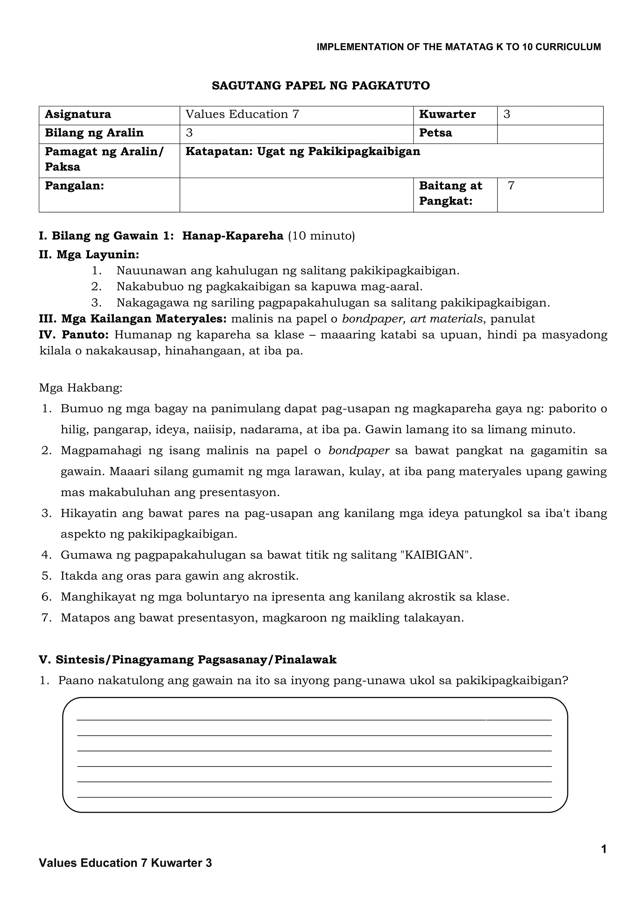 IMPLEMENTATION OF THE MATATAG K TO 10 CURRICULUM
1
Values Education 7 Kuwarter 3
SAGUTANG PAPEL NG PAGKATUTO
Asignatura Values Education 7 Kuwarter 3
Bilang ng Aralin 3 Petsa
Pamagat ng Aralin/
Paksa
Katapatan: Ugat ng Pakikipagkaibigan
Pangalan: Baitang at
Pangkat:
7
I. Bilang ng Gawain 1: Hanap-Kapareha (10 minuto)
II. Mga Layunin:
1. Nauunawan ang kahulugan ng salitang pakikipagkaibigan.
2. Nakabubuo ng pagkakaibigan sa kapuwa mag-aaral.
3. Nakagagawa ng sariling pagpapakahulugan sa salitang pakikipagkaibigan.
III. Mga Kailangan Materyales: malinis na papel o bondpaper, art materials, panulat
IV. Panuto: Humanap ng kapareha sa klase – maaaring katabi sa upuan, hindi pa masyadong
kilala o nakakausap, hinahangaan, at iba pa.
Mga Hakbang:
1. Bumuo ng mga bagay na panimulang dapat pag-usapan ng magkapareha gaya ng: paborito o
hilig, pangarap, ideya, naiisip, nadarama, at iba pa. Gawin lamang ito sa limang minuto.
2. Magpamahagi ng isang malinis na papel o bondpaper sa bawat pangkat na gagamitin sa
gawain. Maaari silang gumamit ng mga larawan, kulay, at iba pang materyales upang gawing
mas makabuluhan ang presentasyon.
3. Hikayatin ang bawat pares na pag-usapan ang kanilang mga ideya patungkol sa iba't ibang
aspekto ng pakikipagkaibigan.
4. Gumawa ng pagpapakahulugan sa bawat titik ng salitang "KAIBIGAN".
5. Itakda ang oras para gawin ang akrostik.
6. Manghikayat ng mga boluntaryo na ipresenta ang kanilang akrostik sa klase.
7. Matapos ang bawat presentasyon, magkaroon ng maikling talakayan.
V. Sintesis/Pinagyamang Pagsasanay/Pinalawak
1. Paano nakatulong ang gawain na ito sa inyong pang-unawa ukol sa pakikipagkaibigan?
________________________________________________________________________________
________________________________________________________________________________
________________________________________________________________________________
________________________________________________________________________________
________________________________________________________________________________
________________________________________________________________________________
 