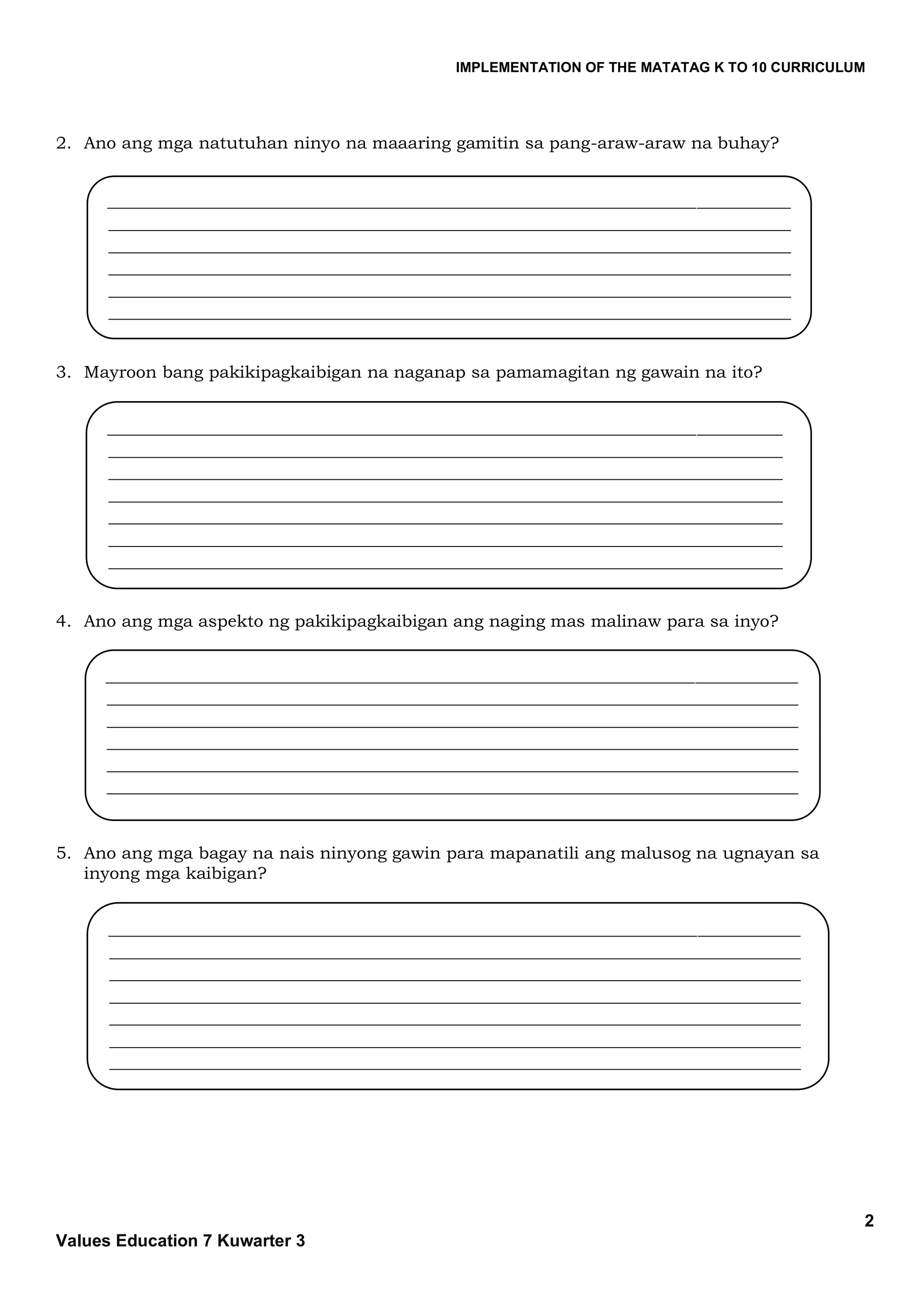 IMPLEMENTATION OF THE MATATAG K TO 10 CURRICULUM
2
Values Education 7 Kuwarter 3
2. Ano ang mga natutuhan ninyo na maaaring gamitin sa pang-araw-araw na buhay?
3. Mayroon bang pakikipagkaibigan na naganap sa pamamagitan ng gawain na ito?
4. Ano ang mga aspekto ng pakikipagkaibigan ang naging mas malinaw para sa inyo?
5. Ano ang mga bagay na nais ninyong gawin para mapanatili ang malusog na ugnayan sa
inyong mga kaibigan?
________________________________________________________________________________
________________________________________________________________________________
________________________________________________________________________________
________________________________________________________________________________
________________________________________________________________________________
________________________________________________________________________________
_________________________________________________________________________________
_________________________________________________________________________________
_________________________________________________________________________________
_________________________________________________________________________________
_________________________________________________________________________________
_________________________________________________________________________________
_________________________________________________________________________________
_______________________________________________________________________________
_______________________________________________________________________________
_______________________________________________________________________________
_______________________________________________________________________________
_______________________________________________________________________________
_______________________________________________________________________________
_______________________________________________________________________________
_______
_________________________________________________________________________________
_________________________________________________________________________________
_________________________________________________________________________________
_________________________________________________________________________________
_________________________________________________________________________________
_________________________________________________________________________________
___________________________________________________________________
 