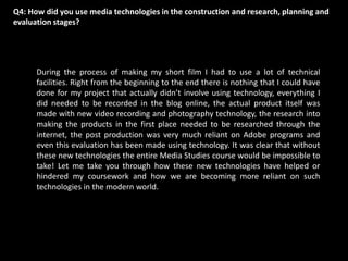 Q4: How did you use media technologies in the construction and research, planning and evaluation stages? During the process of making my short film I had to use a lot of technical facilities. Right from the beginning to the end there is nothing that I could have done for my project that actually didn’t involve using technology, everything I did needed to be recorded in the blog online, the actual product itself was made with new video recording and photography technology, the research into making the products in the first place needed to be researched through the internet, the post production was very much reliant on Adobe programs and even this evaluation has been made using technology. It was clear that without these new technologies the entire Media Studies course would be impossible to take! Let me take you through how these new technologies have helped or hindered my coursework and how we are becoming more reliant on such technologies in the modern world. 