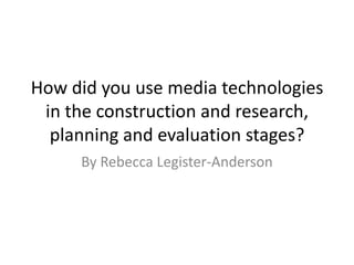 How did you use media technologies in the construction and research, planning and evaluation stages? By Rebecca Legister-Anderson 