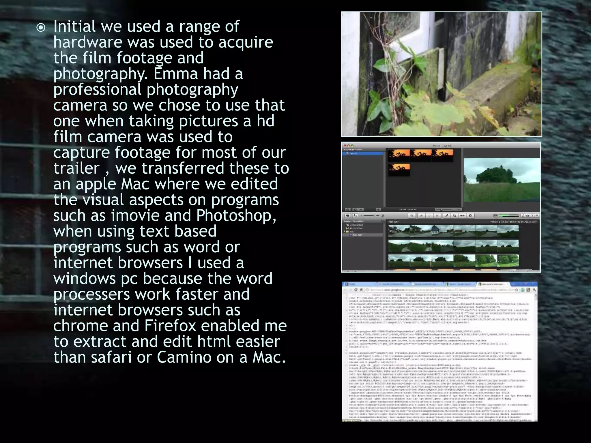 Initial we used a range of hardware was used to acquire the film footage and photography. Emma had a professional photography camera so we chose to use that one when taking pictures a hd film camera was used to capture footage for most of our trailer , we transferred these to an apple Mac where we edited the visual aspects on programs such as imovie and Photoshop, when using text based programs such as word or internet browsers I used a windows pc because the word processers work faster and internet browsers such as chrome and Firefox enabled me to extract and edit html easier than safari or Camino on a Mac.