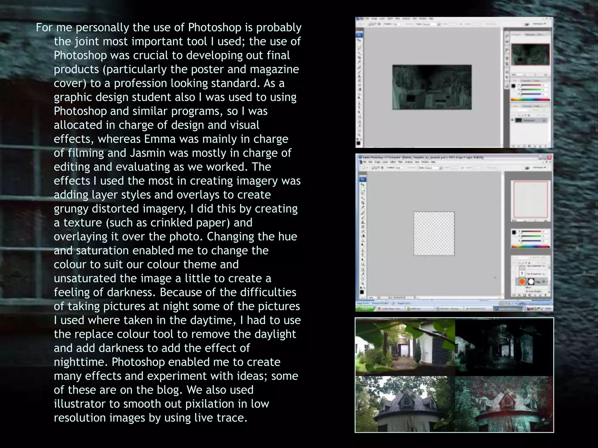 For me personally the use of Photoshop is probably the joint most important tool I used; the use of Photoshop was crucial to developing out final products (particularly the poster and magazine cover) to a profession looking standard. As a graphic design student also I was used to using Photoshop and similar programs, so I was allocated in charge of design and visual effects, whereas Emma was mainly in charge of filming and Jasmin was mostly in charge of editing and evaluating as we worked. The effects I used the most in creating imagery was adding layer styles and overlays to create grungy distorted imagery, I did this by creating a texture (such as crinkled paper) and overlaying it over the photo. Changing the hue and saturation enabled me to change the colour to suit our colour theme and unsaturated the image a little to create a feeling of darkness. Because of the difficulties of taking pictures at night some of the pictures I used where taken in the daytime, I had to use the replace colour tool to remove the daylight and add darkness to add the effect of nighttime. Photoshop enabled me to create many effects and experiment with ideas; some of these are on the blog. We also used illustrator to smooth out pixilation in low resolution images by using live trace. 