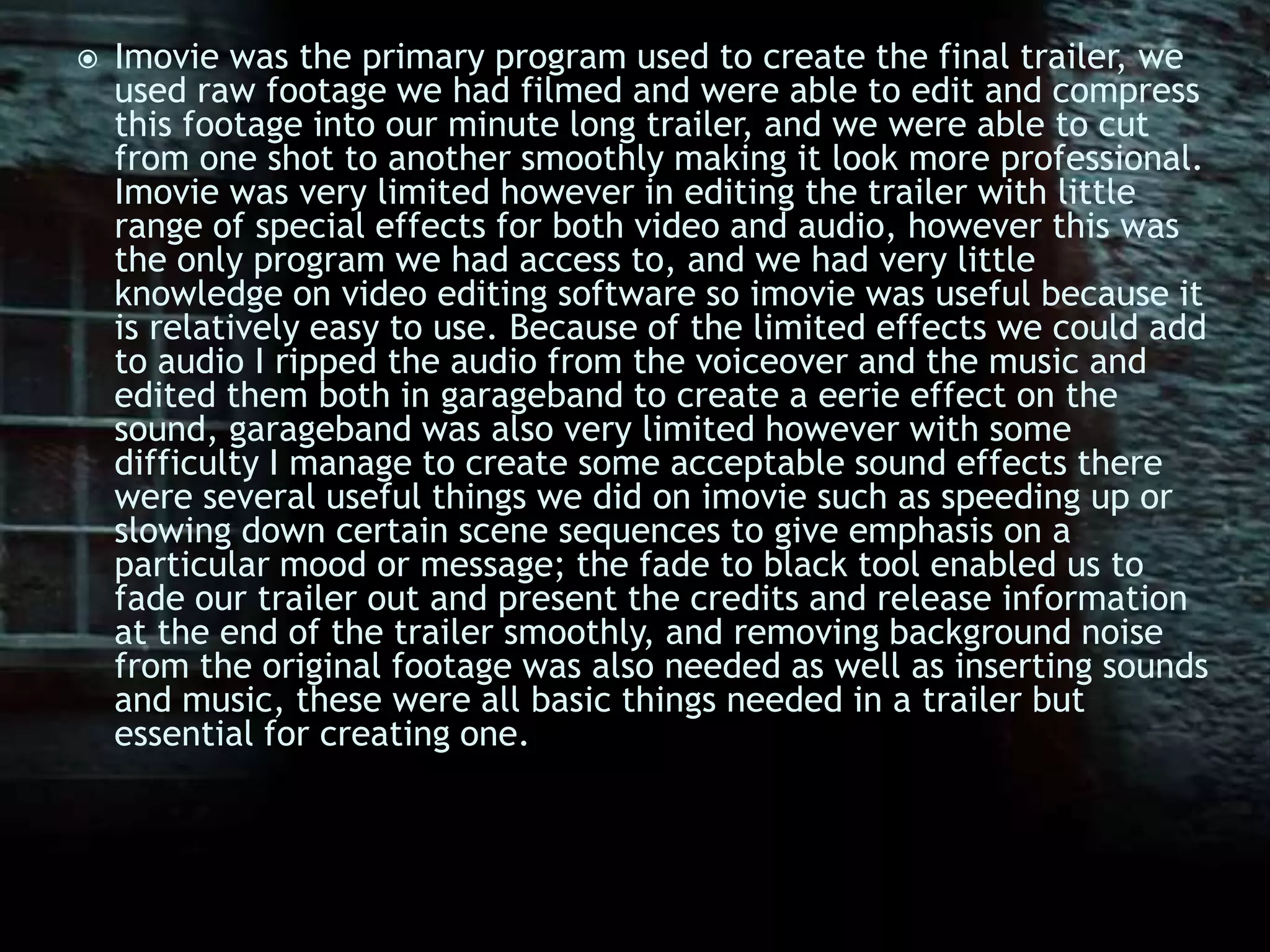 Imovie was the primary program used to create the final trailer, we used raw footage we had filmed and were able to edit and compress this footage into our minute long trailer, and we were able to cut from one shot to another smoothly making it look more professional. Imovie was very limited however in editing the trailer with little range of special effects for both video and audio, however this was the only program we had access to, and we had very little knowledge on video editing software so imovie was useful because it is relatively easy to use. Because of the limited effects we could add to audio I ripped the audio from the voiceover and the music and edited them both in garageband to create a eerie effect on the sound, garageband was also very limited however with some difficulty I manage to create some acceptable sound effects there were several useful things we did on imovie such as speeding up or slowing down certain scene sequences to give emphasis on a particular mood or message; the fade to black tool enabled us to fade our trailer out and present the credits and release information at the end of the trailer smoothly, and removing background noise from the original footage was also needed as well as inserting sounds and music, these were all basic things needed in a trailer but essential for creating one.