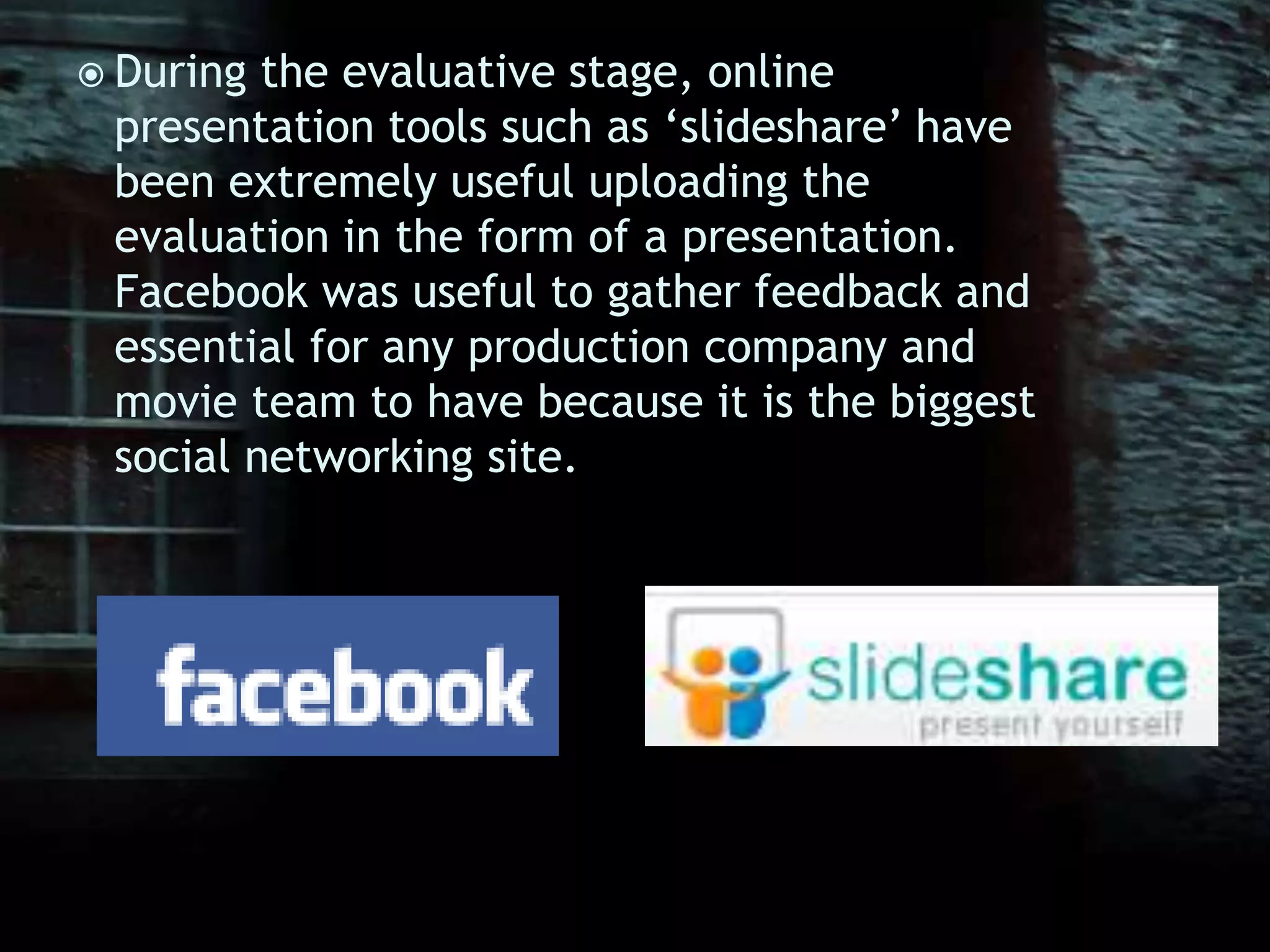 During the evaluative stage, online presentation tools such as ‘slideshare’ have been extremely useful uploading the evaluation in the form of a presentation. Facebook was useful to gather feedback and essential for any production company and movie team to have because it is the biggest social networking site. 