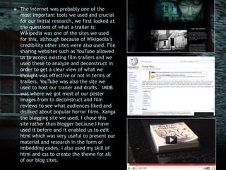 The internet was probably one of the most important tools we used and crucial for our initial research, we first looked at the questions of what a trailer is; Wikipedia was one of the sites we used for this, although because of Wikipedia’s credibility other sites were also used. File sharing websites such as YouTube allowed us to access existing film trailers and we used these to analyze and deconstruct in order to get a clear view of what we thought was effective or not in terms of trailers. YouTube was also the site we used to host our trailer and drafts.  IMDB was where we got most of our poster images from to deconstruct and film reviews to see what audiences liked and disliked about popular horror films. Xanga the blogging site we used, I chose this site rather than blogger because I have used it before and it enabled us to edit html which was very useful to present our material and research in the form of imbedding codes, I also used my skill of html and css to create the theme for all of our blog sites. 