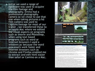 Initial we used a range of hardware was used to acquire the film footage and photography. Emma had a professional photography camera so we chose to use that one when taking pictures a hd film camera was used to capture footage for most of our trailer , we transferred these to an apple Mac where we edited the visual aspects on programs such as imovie and Photoshop, when using text based programs such as word or internet browsers I used a windows pc because the word processers work faster and internet browsers such as chrome and Firefox enabled me to extract and edit html easier than safari or Camino on a Mac.