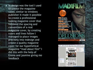 In design was the tool I used to create the magazine cover, similar to windows publisher it made it possible to create a professional looking magazine cover that followed the spacing and conventions of a real magazine cover, by creating rulers and lines follow I managed to place images precisely into indesign and create a quality magazine cover for our hypothetical magazine “mad about film” I did this with the help of Emma and jasmine giving me feedback