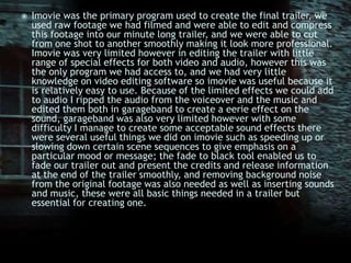 Imovie was the primary program used to create the final trailer, we used raw footage we had filmed and were able to edit and compress this footage into our minute long trailer, and we were able to cut from one shot to another smoothly making it look more professional. Imovie was very limited however in editing the trailer with little range of special effects for both video and audio, however this was the only program we had access to, and we had very little knowledge on video editing software so imovie was useful because it is relatively easy to use. Because of the limited effects we could add to audio I ripped the audio from the voiceover and the music and edited them both in garageband to create a eerie effect on the sound, garageband was also very limited however with some difficulty I manage to create some acceptable sound effects there were several useful things we did on imovie such as speeding up or slowing down certain scene sequences to give emphasis on a particular mood or message; the fade to black tool enabled us to fade our trailer out and present the credits and release information at the end of the trailer smoothly, and removing background noise from the original footage was also needed as well as inserting sounds and music, these were all basic things needed in a trailer but essential for creating one.