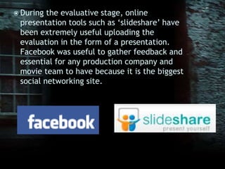 During the evaluative stage, online presentation tools such as ‘slideshare’ have been extremely useful uploading the evaluation in the form of a presentation. Facebook was useful to gather feedback and essential for any production company and movie team to have because it is the biggest social networking site. 