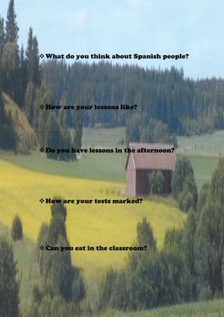  What do you think about Spanish people?




 How are your lessons like?




 Do you have lessons in the afternoon?




 How are your tests marked?




 Can you eat in the classroom?
 