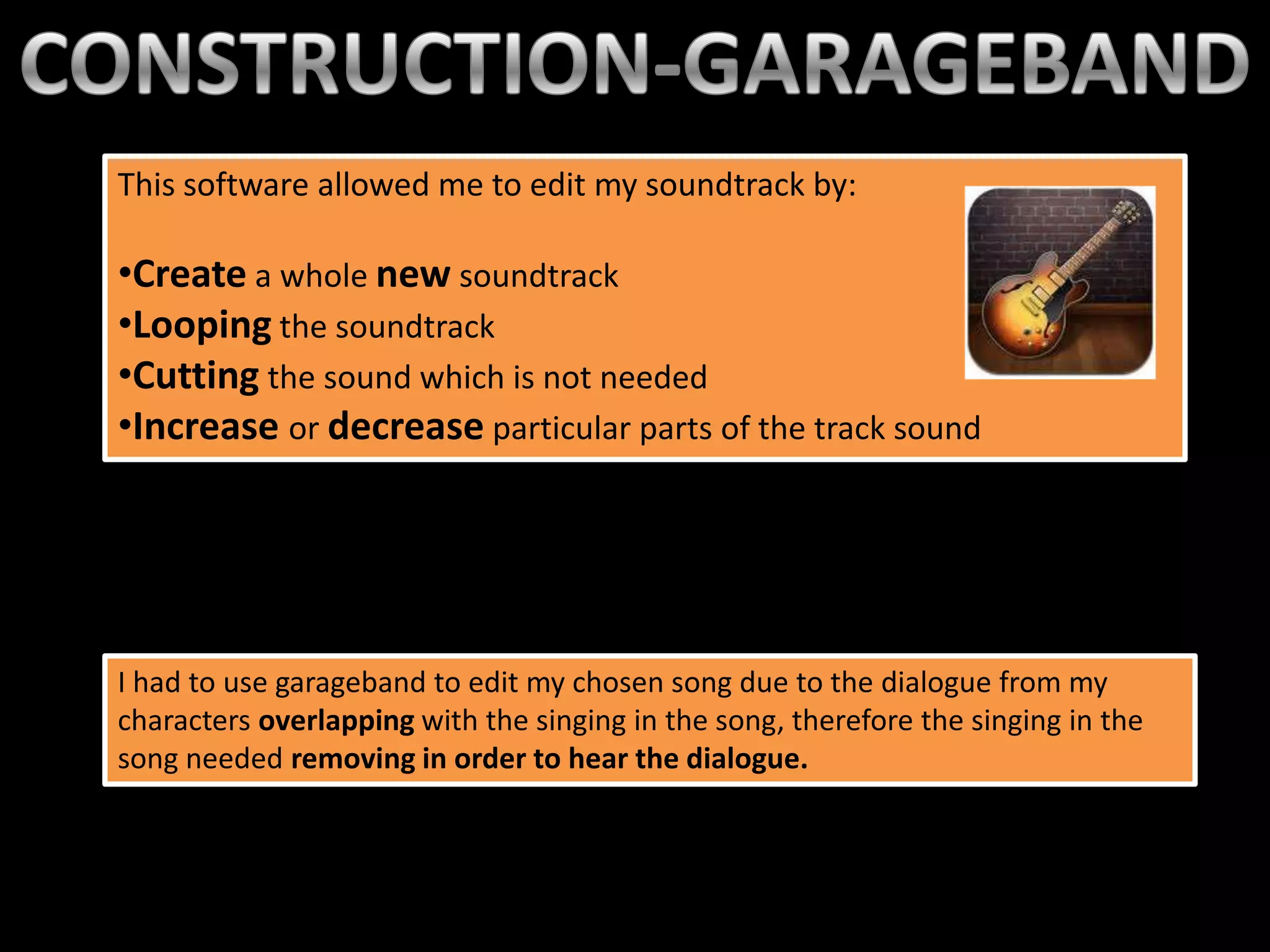 This software allowed me to edit my soundtrack by:the music
                                            This is
                                                   library once clicked
•Create a whole new soundtrack                     on the sound icon.
                                                   A list of songs are
•Looping the soundtrack                            available from
•Cutting the sound which is not needed             itunes.
•Increase or decrease particular parts of the track sound




I had to use garageband to edit my chosen song due to the dialogue from my
characters overlapping with the singing in the song, therefore the singing in the
song needed removing in order to hear the dialogue.
 