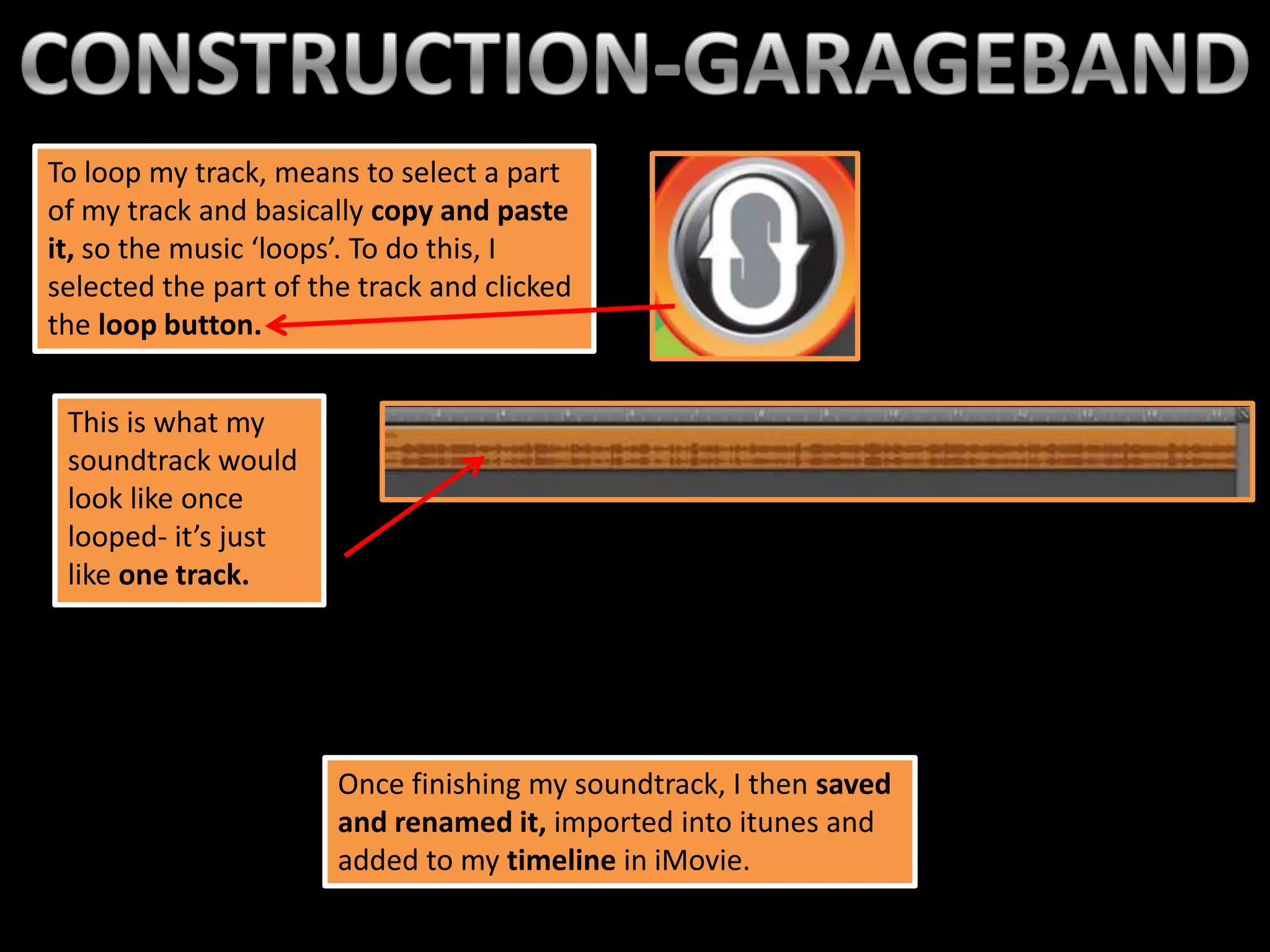 To loop my track, means to select a part
of my track and basically copy and paste
it, so the music ‘loops’. To do this, I
selected the part of the track and clicked
the loop button.


 This is what my
 soundtrack would
 look like once
 looped- it’s just
 like one track.




                       Once finishing my soundtrack, I then saved
                       and renamed it, imported into itunes and
                       added to my timeline in iMovie.
 