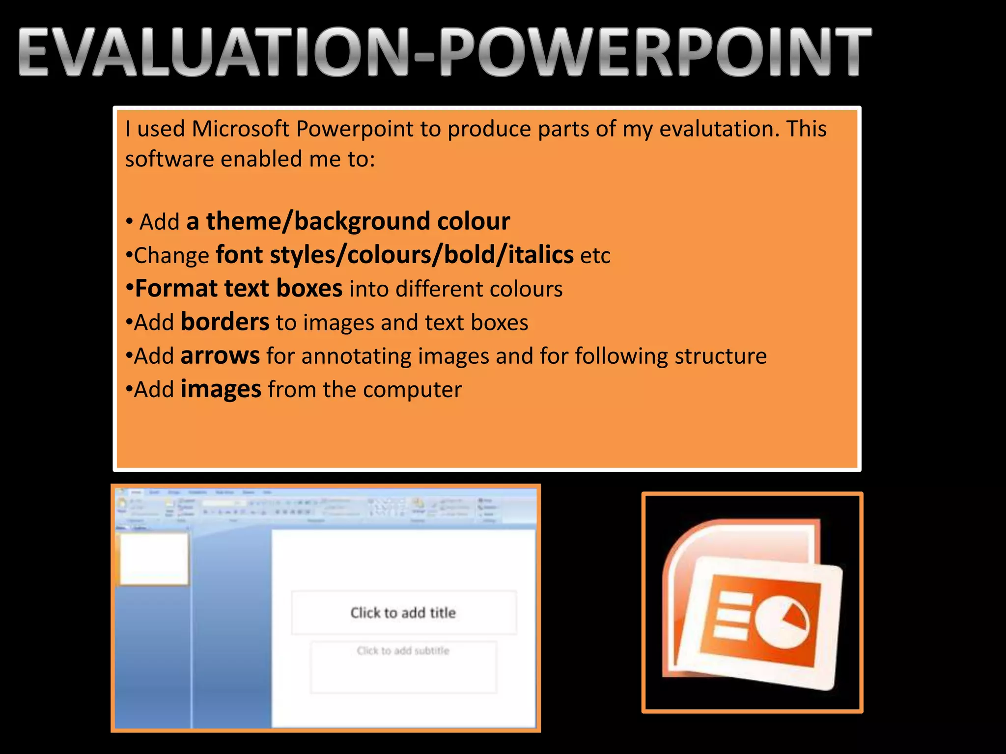 I used Microsoft Powerpoint to produce parts of my evalutation. This
software enabled me to:

• Add a theme/background colour
•Change font styles/colours/bold/italics etc
•Format text boxes into different colours
•Add borders to images and text boxes
•Add arrows for annotating images and for following structure
•Add images from the computer
 