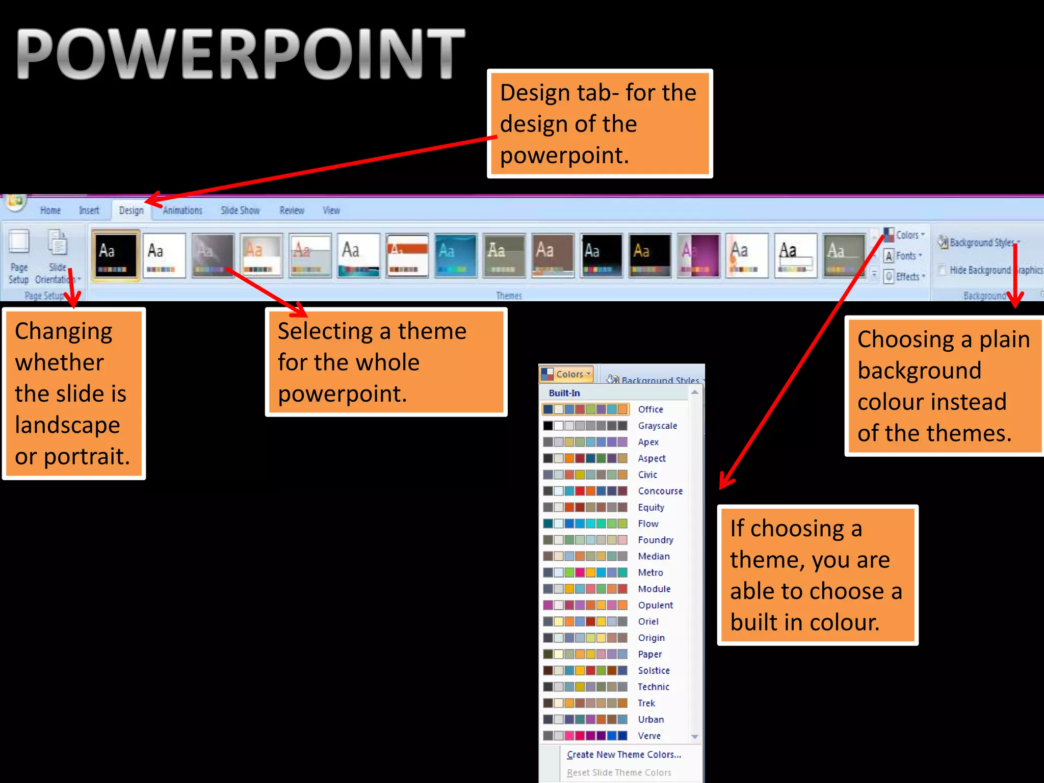 Design tab- for the
                                   design of the
                                   powerpoint.




Changing       Selecting a theme                                    Choosing a plain
whether        for the whole                                        background
the slide is   powerpoint.                                          colour instead
landscape                                                           of the themes.
or portrait.

                                                         If choosing a
                                                         theme, you are
                                                         able to choose a
                                                         built in colour.
 