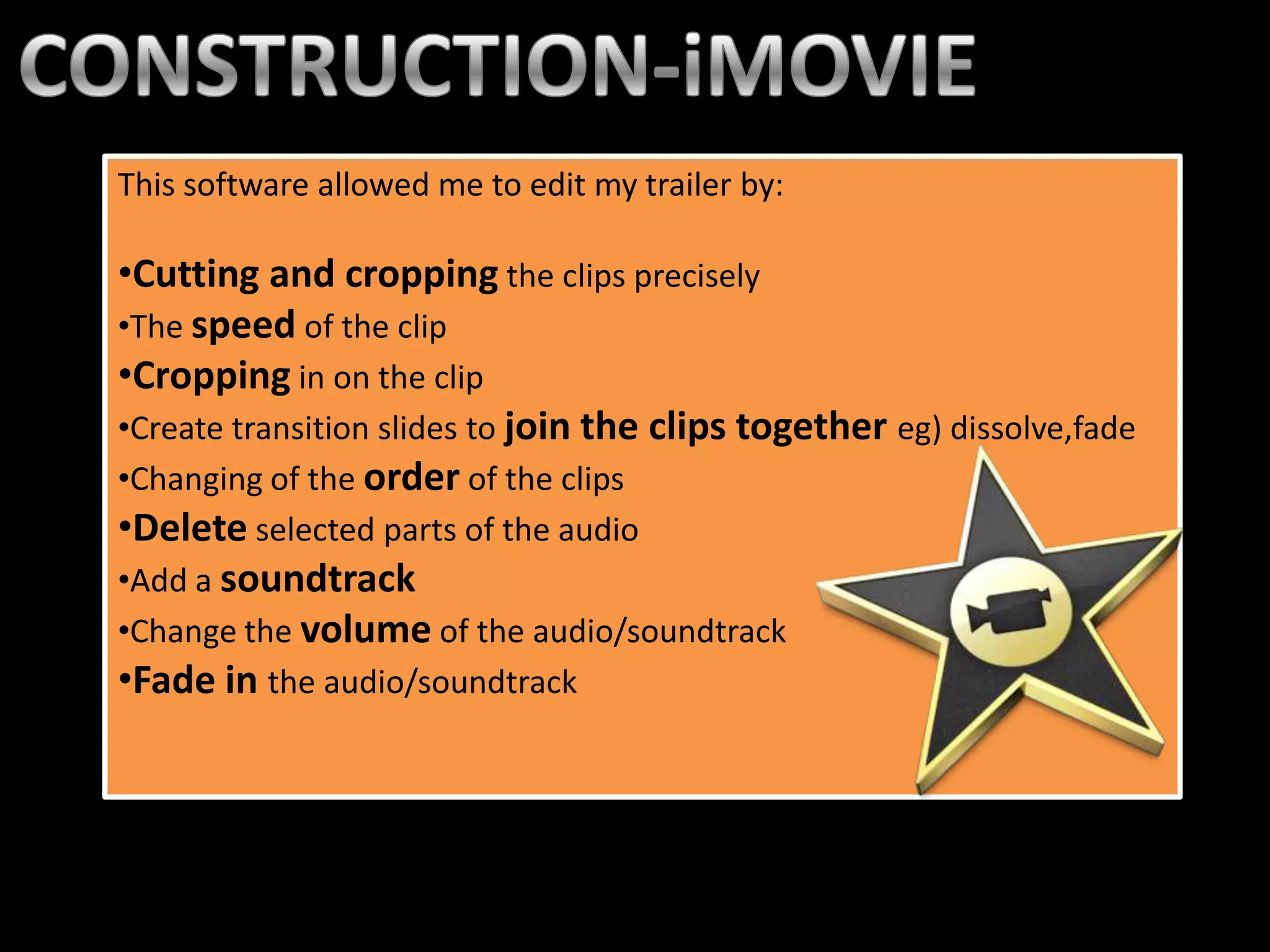 This software allowed me to edit my trailer by:

•Cutting and cropping the clips precisely
•The speed of the clip
•Cropping in on the clip
•Create transition slides to join the clips together eg) dissolve,fade
•Changing of the order of the clips
•Delete selected parts of the audio
•Add a soundtrack
•Change the volume of the audio/soundtrack
•Fade in the audio/soundtrack
 