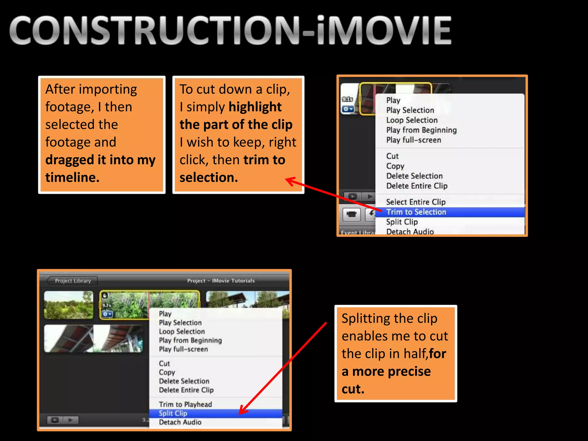 After importing      To cut down a clip,
footage, I then      I simply highlight
selected the         the part of the clip
footage and          I wish to keep, right
dragged it into my   click, then trim to
timeline.            selection.




                                             Splitting the clip
                                             enables me to cut
                                             the clip in half,for
                                             a more precise
                                             cut.
 