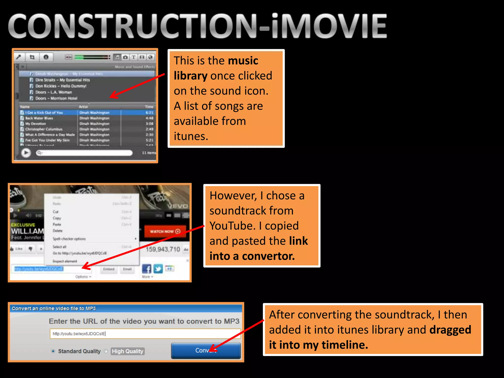 This is the music
library once clicked
on the sound icon.
A list of songs are
available from
itunes.



       However, I chose a
       soundtrack from
       YouTube. I copied
       and pasted the link
       into a convertor.



                   After converting the soundtrack, I then
                   added it into itunes library and dragged
                   it into my timeline.
 