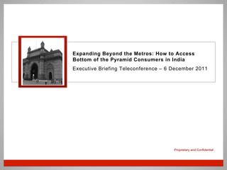 Proprietary and Confidential
Expanding Beyond the Metros: How to Access
Bottom of the Pyramid Consumers in India
Executive Briefing Teleconference – 6 December 2011
 