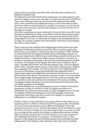 group of clips towards the end of the video, they all made a montage and
linked into together well.
The final main point that Final Cut has compared to any other program is the
amount of space you can use to edit clips, we made around 5 layers of different
clips so they didn’t get mixed up, but you have the option to keep adding
layers when needed but also locking the layers so none of the clips involved
can’t move when we were focusing on a specific one, because as we found out
if you don’t lock each layer and you make changes to one it moves the rest of
the clips out of place.
After fully completing our music video each of the posts that came with it were
basically just updating our blogs so all written work was done on there, apart
from the rough cuts which needed to be compressed into Quick Time before
being added to You Tube, we then took the embed code and updated them to
our blog. We created 3 of these and it showed how each time we had changed
the video to make it better.

Then it went onto the ancillary tasks (Digipak and Advert), these were both
completed in Photoshop, However we used a Nikon camera to capture the
photo shoot we put together especially for these two projects. When finished
we selected the best few images and added them to Photoshop, because we
had used a leopard print reflection not much editing needed to be done to the
images themselves, except from a slight amount of contrast to increase the
amount of emphasis on the print, it was just the marketing points we needed
to include. For example on the digipak; the artist’s name, song title, list of
songs, copyright information, bar code and company logo. As for the digipak;
artist’s name, song title, phone scanner, release date, company logo, opinions
from magazines and websites. All of these elements where added using the
text tool on Photoshop we just downloaded the fonts separately from a
internet font website and added them into the font selection for us to choose
(Werewolf and Katy Berry), The barcode and phone scanner were both copied
from Google images and transferred in as a new layer and our company logo
was created in a new tab and then also transferred. The process of adding
everything in didn’t take long it was more positioning each of the layers that
was fiddly especially on the digipak.
Overall Photoshop was a successful program to use as I believe it had all the
appropriate settings we needed to create the digipak and advert in a
professional way. However some groups may have struggled to use it because
it is slightly complicated, but because I am a photography student I do
understand most things. Both files needed to be changed to a jpg before
adding them to our blogs for analysis.

Finally we had to create evaluations to go along with our video; there were 4
separate questions, which we devised out into the group equally. We decided
to try and create each question using a different technology to show the
examiner how diverse we are. However the options where very limited, we had
the choice of a Prezi, creating our own video, Power point or we came up with
our own plan for this question by writing it on Microsoft word then creating
either recordings using Screenr of me showing how to use each program or
just collecting screen grabs. For question 1 we decided to create a video
because it’s the longest and most detailed question and would take less time
talking about it and adding in other elements rather than write everything
 