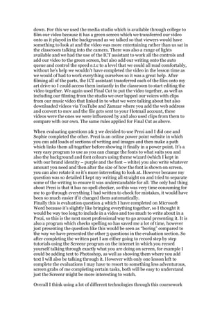 down. For this we used the media studio which is available through college to
film our video because it has a green screen which we transferred our video
onto as it played in the background as we talked so that viewers would have
something to look at and the video was more entertaining rather than us sat in
the classroom talking into the camera. There was also a range of lights
available and we had the use of the ICT assistant to work all the controls and
add our video to the green screen, but also add our writing onto the auto
queue and control the speed e.t.c to a level that we could all read comfortably,
without he’s help we wouldn’t have completed the video in the lesson time as
we would of had to work everything ourselves so it was a great help. After
filming all of the parts, the ICT assistant transferred each of the files onto my
art drive so I could access them instantly in the classroom to start editing the
video together. We again used Final Cut to put the video together, as well as
including our filming from the studio we over lapped our voices with clips
from our music video that linked in to what we were talking about but also
downloaded videos via YouTube and Zamzar where you add the web address
and convert to mov and the file gets sent to your Hotmail account, these
videos were the ones we were influenced by and also used clips from them to
compare with our own. The same rules applied for Final Cut as above.

When evaluating questions 2& 3 we decided to use Prezi and I did one and
Sophie completed the other. Prezi is an online power point website in which
you can add loads of sections of writing and images and then make a path
which links them all together before showing it finally in a power point. It’s a
very easy program to use as you can change the fonts to what suits you and
also the background and font colours using theme wizard (which I kept in
with our brand identity – purple and the font – white) you also write whatever
amount you need and then alter the size of how the font is shown on screen,
you can also rotate it so it’s more interesting to look at. However because my
question was so detailed I kept my writing all straight on and tried to separate
some of the writing to ensure it was understandable for all. The only bad thing
about Prezi is that it has no spell checker, so this was very time consuming for
me to go through everything I had written to check for mistakes, it would have
been so much easier if it changed them automatically.
Finally this is evaluation question 4 which I have completed on Microsoft
Word because it’s slightly like bringing everything together, so I thought it
would be way too long to include in a video and too much to write about in a
Prezi, so this is the next most professional way to go around presenting it. It is
also a program which checks spelling so has saved me a lot of time, however
just presenting the question like this would be seen as “boring” compared to
the way we have presented the other 3 questions in the evaluation section. So
after completing the written part I am either going to record step by step
tutorials using the Screenr program on the internet in which you record
yourself talking through exactly what you are doing on screen, for example I
could be adding text to Photoshop, as well as showing them where you add
text I will also be talking through it. However with only one lesson left to
complete the evaluations I may have to resort to something less adventurous,
screen grabs of me completing certain tasks, both will be easy to understand
just the Screenr might be more interesting to watch.

Overall I think using a lot of different technologies through this coursework
 