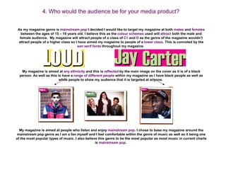 4. Who would the audience be for your media product?


 As my magazine genre is mainstream pop I decided I would like to target my magazine at both males and females
   between the ages of 15 – 19 years old. I believe this as the colour schemes used will attract both the male and
  female audience. My magazine will attract people of a class of C1 and D as the genre of the magazine wouldn’t
 attract people of a higher class so I have aimed my magazine to people of a lower class. This is connoted by the
                                      san serif fonts throughout my magazine.




   My magazine is aimed at any ethnicity and this is reflected by the main image on the cover as it is of a black
  person. As well as this is have a range of different people within my magazine as I have black people as well as
                           white people to show my audience that it is targeted at anyone.




  My magazine is aimed at people who listen and enjoy mainstream pop. I chose to base my magazine around the
 mainstream pop genre as I am a fan myself and I feel comfortable within the genre of music as well as it being one
of the most popular types of music. I also believe this genre to be the most popular as most music in current charts
                                                 is mainstream pop.
 