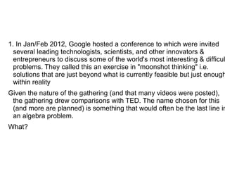 1. In Jan/Feb 2012, Google hosted a conference to which were invited
  several leading technologists, scientists, and other innovators &
  entrepreneurs to discuss some of the world's most interesting & difficul
  problems. They called this an exercise in "moonshot thinking" i.e.
  solutions that are just beyond what is currently feasible but just enough
  within reality
Given the nature of the gathering (and that many videos were posted),
 the gathering drew comparisons with TED. The name chosen for this
 (and more are planned) is something that would often be the last line in
 an algebra problem.
What?
 