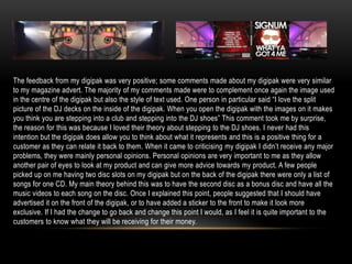 The feedback from my digipak was very positive; some comments made about my digipak were very similar
to my magazine advert. The majority of my comments made were to complement once again the image used
in the centre of the digipak but also the style of text used. One person in particular said “I love the split
picture of the DJ decks on the inside of the digipak. When you open the digipak with the images on it makes
you think you are stepping into a club and stepping into the DJ shoes” This comment took me by surprise,
the reason for this was because I loved their theory about stepping to the DJ shoes. I never had this
intention but the digipak does allow you to think about what it represents and this is a positive thing for a
customer as they can relate it back to them. When it came to criticising my digipak I didn‟t receive any major
problems, they were mainly personal opinions. Personal opinions are very important to me as they allow
another pair of eyes to look at my product and can give more advice towards my product. A few people
picked up on me having two disc slots on my digipak but on the back of the digipak there were only a list of
songs for one CD. My main theory behind this was to have the second disc as a bonus disc and have all the
music videos to each song on the disc. Once I explained this point, people suggested that I should have
advertised it on the front of the digipak, or to have added a sticker to the front to make it look more
exclusive. If I had the change to go back and change this point I would, as I feel it is quite important to the
customers to know what they will be receiving for their money.
 
