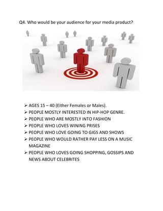 Q4. Who would be your audience for your media product?




   AGES 15 – 40 (Either Females or Males).
   PEOPLE MOSTLY INTERESTED IN HIP-HOP GENRE.
   PEOPLE WHO ARE MOSTLY INTO FASHION
   PEOPLE WHO LOVES WINING PRISES
   PEOPLE WHO LOVE GOING TO GIGS AND SHOWS
   PEOPLE WHO WOULD RATHER PAY LESS ON A MUSIC
    MAGAZINE
   PEOPLE WHO LOVES GOING SHOPPING, GOSSIPS AND
    NEWS ABOUT CELEBRITES
 