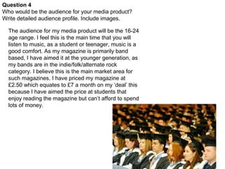 Question 4
Who would be the audience for your media product?
Write detailed audience profile. Include images.

  The audience for my media product will be the 16-24
  age range. I feel this is the main time that you will
  listen to music, as a student or teenager, music is a
  good comfort. As my magazine is primarily band
  based, I have aimed it at the younger generation, as
  my bands are in the indie/folk/alternate rock
  category. I believe this is the main market area for
  such magazines. I have priced my magazine at
  £2.50 which equates to £7 a month on my ‘deal’ this
  because I have aimed the price at students that
  enjoy reading the magazine but can’t afford to spend
  lots of money.
 