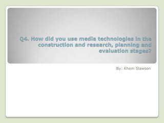 Q4. How did you use media technologies in the
      construction and research, planning and
                           evaluation stages?


                                 By: Khem Slawson
 