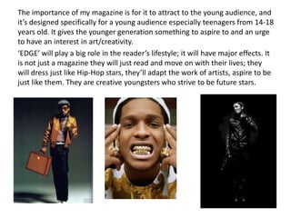 The importance of my magazine is for it to attract to the young audience, and
it’s designed specifically for a young audience especially teenagers from 14-18
years old. It gives the younger generation something to aspire to and an urge
to have an interest in art/creativity.
‘EDGE’ will play a big role in the reader’s lifestyle; it will have major effects. It
is not just a magazine they will just read and move on with their lives; they
will dress just like Hip-Hop stars, they’ll adapt the work of artists, aspire to be
just like them. They are creative youngsters who strive to be future stars.
 