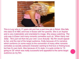 This is Lucy who is 17 years old and has a part time job in Retail. She falls
into class D of ABC and lives in Essex with her parents. She is an Aspirer
and is very materialistic and orientated to image. She enjoys watching ‘The
only way is Essex’ and many romantic comedies such as ‘When Harry met
Sally’, ‘He’s just not that into you’ and ‘Love Actually’. My film would appeal
to her, and the rest of the target audience, firstly because of it’s narrative
which conforms (in some ways) to the convention of many other romantic
comedies (a socially awkward character wanting to find love or finding love)
but has it’s own twist. Also because of it’s style; it is quite similar to ‘13
going on 30’ which was really successful and appealed to the same target
audience as my film.
 